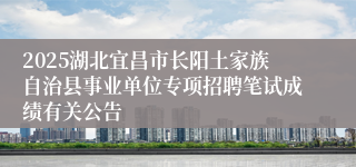 2025湖北宜昌市长阳土家族自治县事业单位专项招聘笔试成绩有关公告