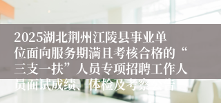 2025湖北荆州江陵县事业单位面向服务期满且考核合格的“三支一扶”人员专项招聘工作人员面试成绩、体检及考察公告