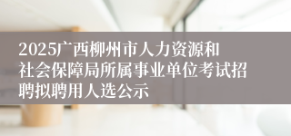 2025广西柳州市人力资源和社会保障局所属事业单位考试招聘拟聘用人选公示