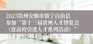 2025贵州安顺市镇宁自治县参加“第十三届贵州人才博览会（赴高校引进人才系列活动）”引才面试成绩及总成绩等公告