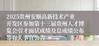 2025贵州安顺高新技术产业开发区参加第十三届贵州人才博览会引才面试成绩及总成绩公布等有关事宜公告                                                                                2025-07-21