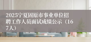 2025宁夏固原市事业单位招聘工作人员面试成绩公示（167人）