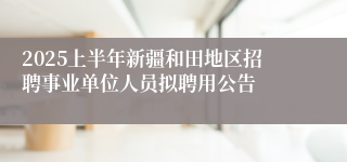2025上半年新疆和田地区招聘事业单位人员拟聘用公告