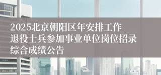 2025北京朝阳区年安排工作退役士兵参加事业单位岗位招录综合成绩公告