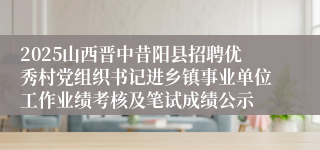 2025山西晋中昔阳县招聘优秀村党组织书记进乡镇事业单位工作业绩考核及笔试成绩公示