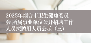 2025年烟台市卫生健康委员会 所属事业单位公开招聘工作人员拟聘用人员公示（三）