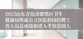 2025山东青岛市即墨区卫生健康局所属公立医院校园招聘工作人员总成绩和进入考察范围人员有关事项的公告