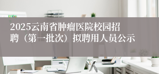 2025云南省肿瘤医院校园招聘（第一批次）拟聘用人员公示