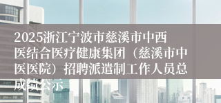 2025浙江宁波市慈溪市中西医结合医疗健康集团（慈溪市中医医院）招聘派遣制工作人员总成绩公示