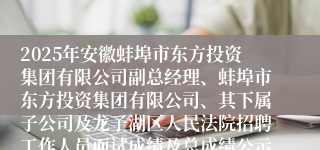 2025年安徽蚌埠市东方投资集团有限公司副总经理、蚌埠市东方投资集团有限公司、其下属子公司及龙子湖区人民法院招聘工作人员面试成绩及总成绩公示