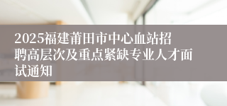 2025福建莆田市中心血站招聘高层次及重点紧缺专业人才面试通知