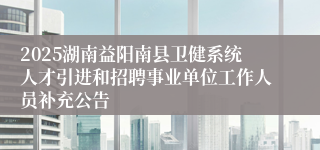 2025湖南益阳南县卫健系统人才引进和招聘事业单位工作人员补充公告