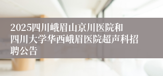 2025四川峨眉山京川医院和四川大学华西峨眉医院超声科招聘公告