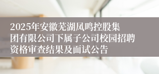 2025年安徽芜湖凤鸣控股集团有限公司下属子公司校园招聘资格审查结果及面试公告