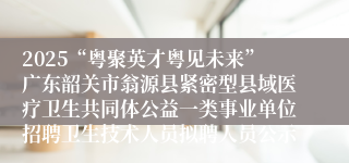 2025“粤聚英才粤见未来”广东韶关市翁源县紧密型县域医疗卫生共同体公益一类事业单位招聘卫生技术人员拟聘人员公示