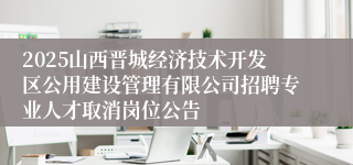 2025山西晋城经济技术开发区公用建设管理有限公司招聘专业人才取消岗位公告