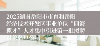 2025湖南岳阳市市直和岳阳经济技术开发区事业单位“四海揽才”人才集中引进第一批拟聘对象名单公示