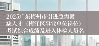 2025广东梅州市引进急需紧缺人才（梅江区事业单位岗位）考试综合成绩及进入体检人员名单公告