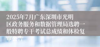 2025年7月广东深圳市光明区政务服务和数据管理局选聘一般特聘专干考试总成绩和体检复审公告