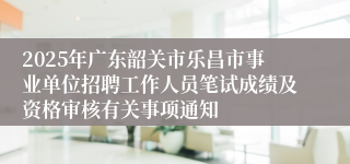 2025年广东韶关市乐昌市事业单位招聘工作人员笔试成绩及资格审核有关事项通知