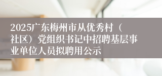 2025广东梅州市从优秀村（社区）党组织书记中招聘基层事业单位人员拟聘用公示