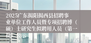 2025广东揭阳揭西县招聘事业单位工作人员暨专项招聘博（硕）士研究生拟聘用人员（第一批）公示