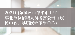 2021山东滨州市邹平市卫生事业单位招聘人员考察公告（疾控中心、基层医疗卫生单位）