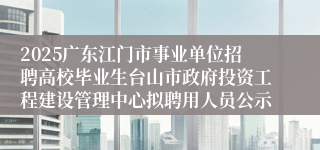 2025广东江门市事业单位招聘高校毕业生台山市政府投资工程建设管理中心拟聘用人员公示