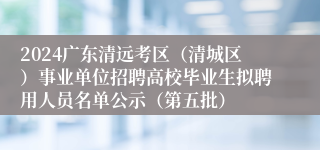 2024广东清远考区（清城区）事业单位招聘高校毕业生拟聘用人员名单公示（第五批）