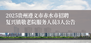 2025贵州遵义市赤水市招聘复兴镇敬老院服务人员3人公告