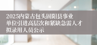 2025内蒙古包头固阳县事业单位引进高层次和紧缺急需人才拟录用人员公示