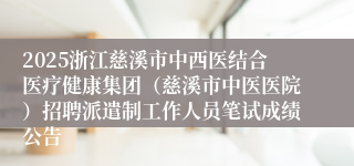 2025浙江慈溪市中西医结合医疗健康集团（慈溪市中医医院）招聘派遣制工作人员笔试成绩公告