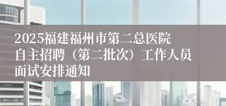 2025福建福州市第二总医院自主招聘（第二批次）工作人员面试安排通知