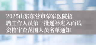2025山东东营市荣军医院招聘工作人员第三批递补进入面试资格审查范围人员名单通知