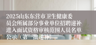 2025山东东营市卫生健康委员会所属部分事业单位招聘递补进入面试资格审核范围人员名单公示（第一批递补）