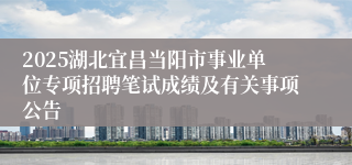 2025湖北宜昌当阳市事业单位专项招聘笔试成绩及有关事项公告