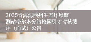 2025青海海西州生态环境监测站格尔木分站校园引才考核测评（面试）公告