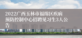 2022广西玉林市福绵区疾病预防控制中心招聘见习生3人公告