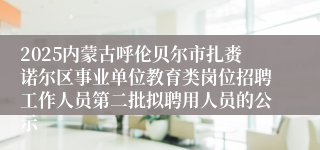 2025内蒙古呼伦贝尔市扎赉诺尔区事业单位教育类岗位招聘工作人员第二批拟聘用人员的公示
