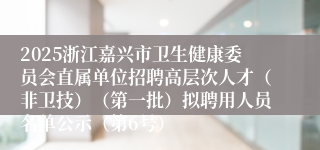 2025浙江嘉兴市卫生健康委员会直属单位招聘高层次人才（非卫技）（第一批）拟聘用人员名单公示（第6号）