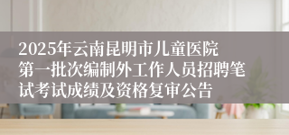 2025年云南昆明市儿童医院第一批次编制外工作人员招聘笔试考试成绩及资格复审公告