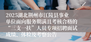 2025湖北荆州市江陵县事业单位面向服务期满且考核合格的“三支一扶”人员专项招聘面试成绩、体检及考察公告