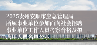 2025贵州安顺市应急管理局所属事业单位参加面向社会招聘事业单位工作人员考察合格及拟聘用人员名单公示