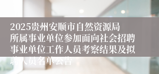 2025贵州安顺市自然资源局所属事业单位参加面向社会招聘事业单位工作人员考察结果及拟聘人员名单公告