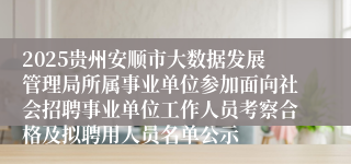 2025贵州安顺市大数据发展管理局所属事业单位参加面向社会招聘事业单位工作人员考察合格及拟聘用人员名单公示
