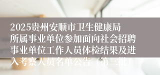 2025贵州安顺市卫生健康局所属事业单位参加面向社会招聘事业单位工作人员体检结果及进入考察人员名单公告（第三批）