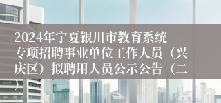 2024年宁夏银川市教育系统专项招聘事业单位工作人员（兴庆区）拟聘用人员公示公告（二）
