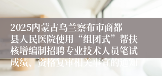 2025内蒙古乌兰察布市商都县人民医院使用“组团式”帮扶核增编制招聘专业技术人员笔试成绩、资格复审相关事宜的通知