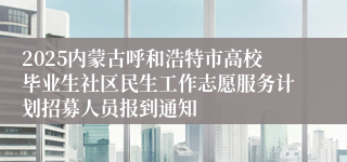 2025内蒙古呼和浩特市高校毕业生社区民生工作志愿服务计划招募人员报到通知