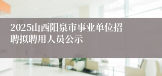 2025山西阳泉市事业单位招聘拟聘用人员公示